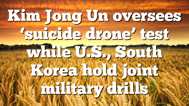 Kim Jong Un oversees ‘suicide drone’ test while U.S., South Korea hold joint military drills