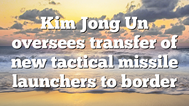 Kim Jong Un oversees transfer of new tactical missile launchers to border