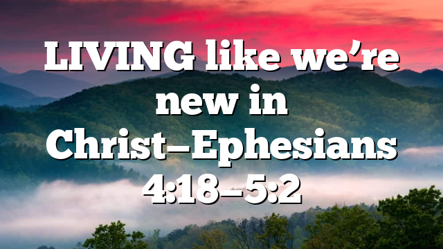 LIVING like we’re new in Christ—Ephesians 4:18—5:2