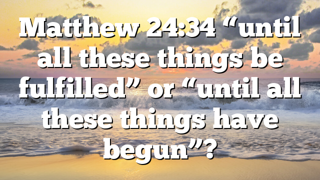 Matthew 24:34 “until all these things be fulfilled” or “until all these things have begun”?