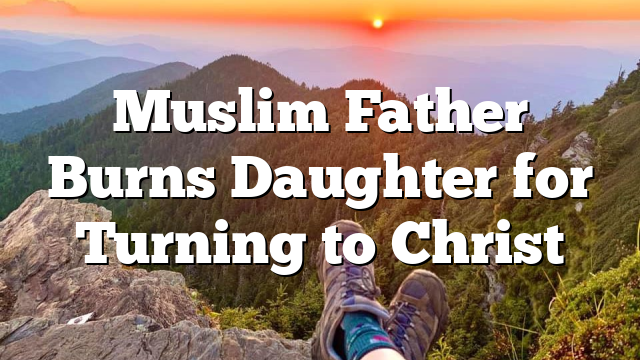 Muslim Father Burns Daughter for Turning to Christ