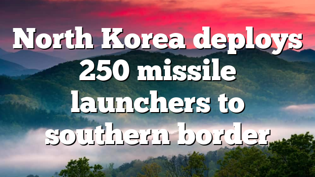 North Korea deploys 250 missile launchers to southern border