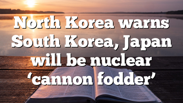 North Korea warns South Korea, Japan will be nuclear ‘cannon fodder’