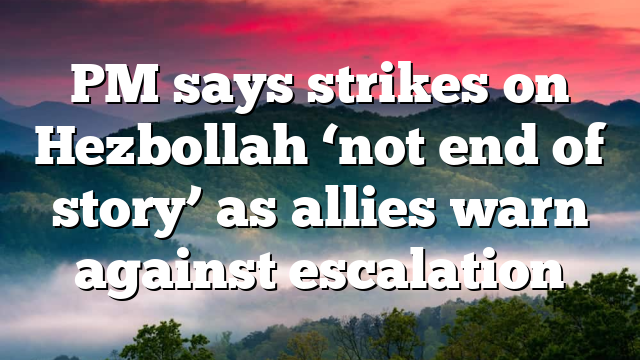 PM says strikes on Hezbollah ‘not end of story’ as allies warn against escalation