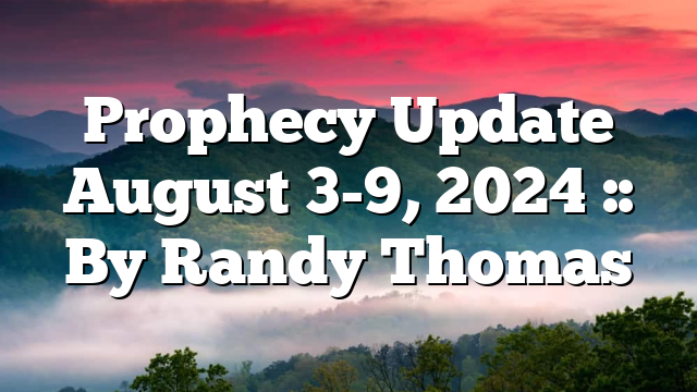 Prophecy Update August 3-9, 2024 :: By Randy Thomas