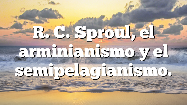 R. C. Sproul, el arminianismo y el semipelagianismo.