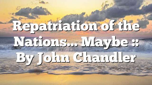 Repatriation of the Nations… Maybe :: By John Chandler