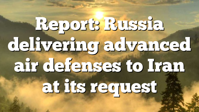 Report: Russia delivering advanced air defenses to Iran at its request