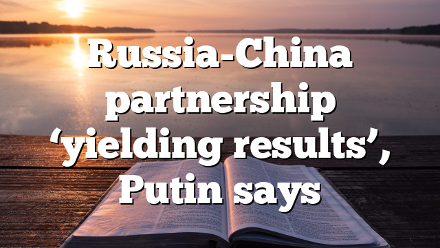 Russia-China partnership ‘yielding results’, Putin says