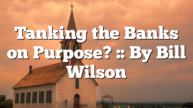 Tanking the Banks on Purpose? :: By Bill Wilson