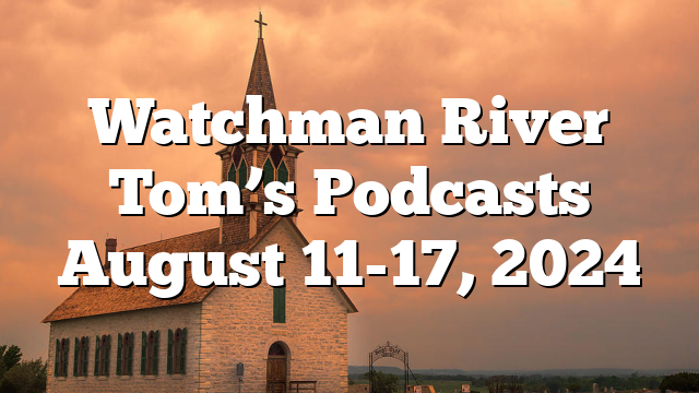 Watchman River Tom’s Podcasts August 11-17, 2024