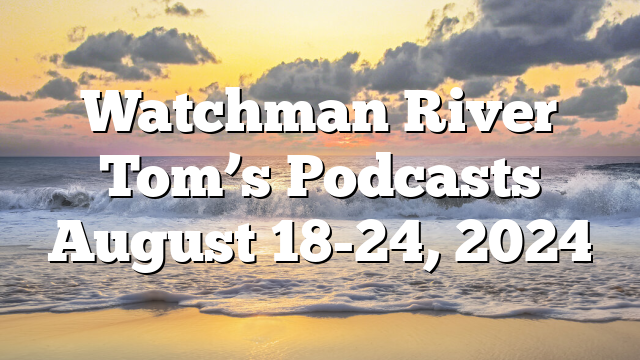 Watchman River Tom’s Podcasts August 18-24, 2024