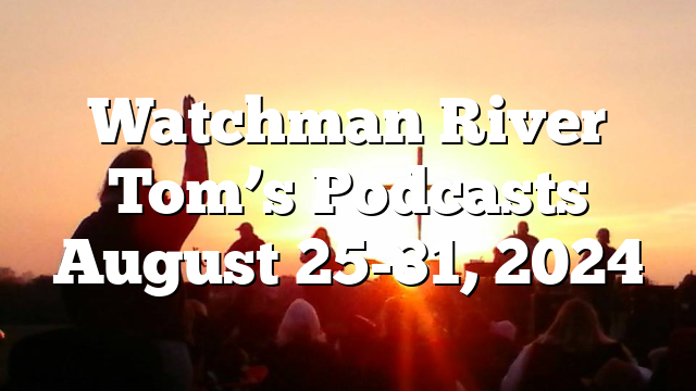 Watchman River Tom’s Podcasts August 25-31, 2024