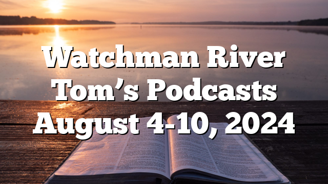 Watchman River Tom’s Podcasts August 4-10, 2024