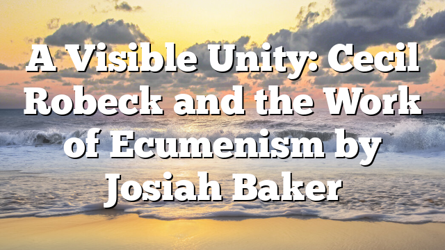 A Visible Unity: Cecil Robeck and the Work of Ecumenism by Josiah Baker