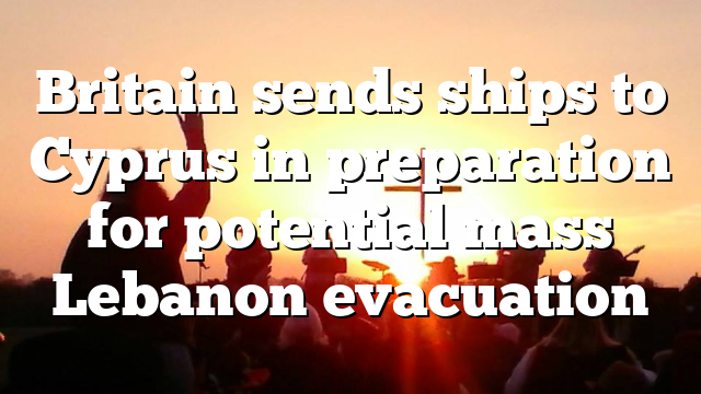 Britain sends ships to Cyprus in preparation for potential mass Lebanon evacuation