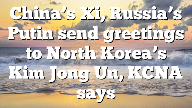 China’s Xi, Russia’s Putin send greetings to North Korea’s Kim Jong Un, KCNA says