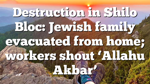 Destruction in Shilo Bloc: Jewish family evacuated from home; workers shout ‘Allahu Akbar’