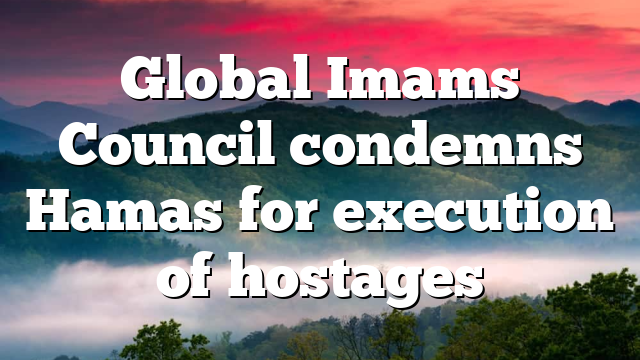 Global Imams Council condemns Hamas for execution of hostages