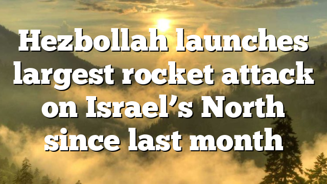 Hezbollah launches largest rocket attack on Israel’s North since last month