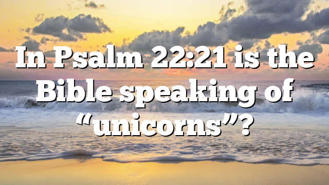 In Psalm 22:21 is the Bible speaking of “unicorns”?