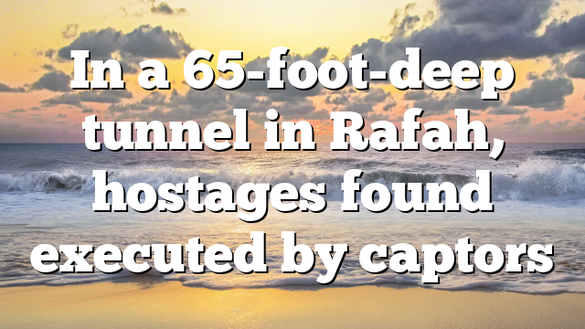 In a 65-foot-deep tunnel in Rafah, hostages found executed by captors