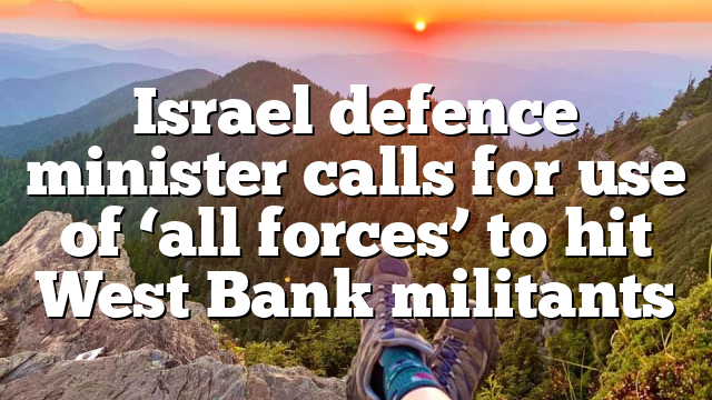 Israel defence minister calls for use of ‘all forces’ to hit West Bank militants