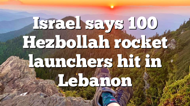 Israel says 100 Hezbollah rocket launchers hit in Lebanon