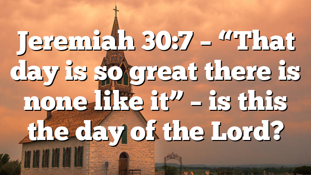 Jeremiah 30:7 – “That day is so great there is none like it” – is this the day of the Lord?