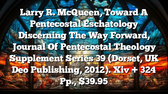 Larry R. McQueen, Toward A Pentecostal Eschatology  Discerning The Way Forward, Journal Of Pentecostal Theology Supplement Series 39 (Dorset, UK  Deo Publishing, 2012). Xiv + 324 Pp., $39.95