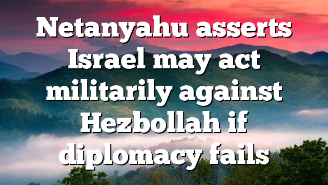 Netanyahu asserts Israel may act militarily against Hezbollah if diplomacy fails