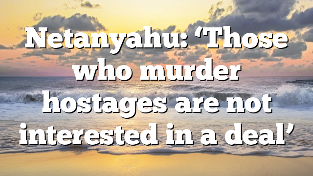 Netanyahu: ‘Those who murder hostages are not interested in a deal’