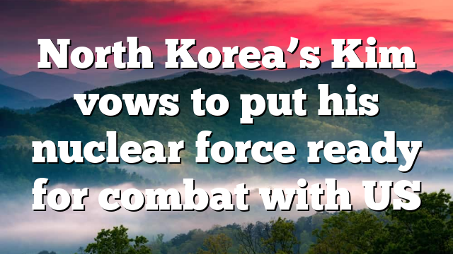 North Korea’s Kim vows to put his nuclear force ready for combat with US