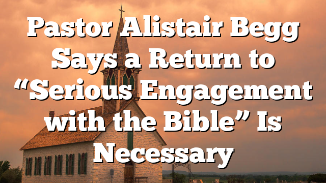 Pastor Alistair Begg Says a Return to “Serious Engagement with the Bible” Is Necessary