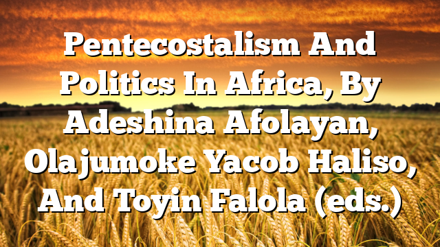 Pentecostalism And Politics In Africa, By Adeshina Afolayan, Olajumoke Yacob Haliso, And Toyin Falola (eds.)