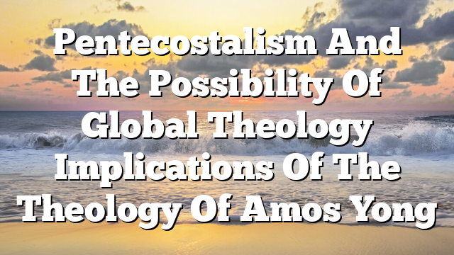 Pentecostalism And The Possibility Of Global Theology  Implications Of The Theology Of Amos Yong