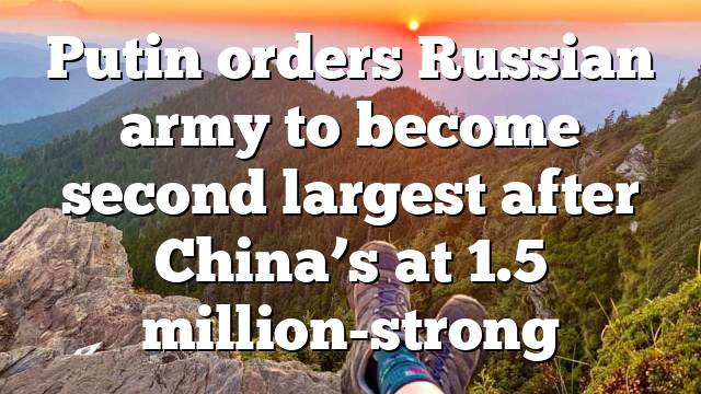 Putin orders Russian army to become second largest after China’s at 1.5 million-strong