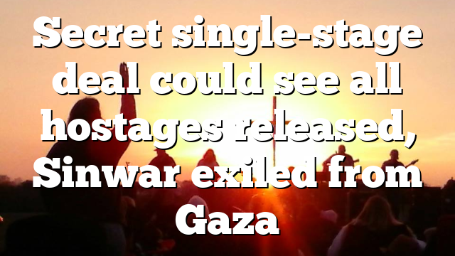 Secret single-stage deal could see all hostages released, Sinwar exiled from Gaza