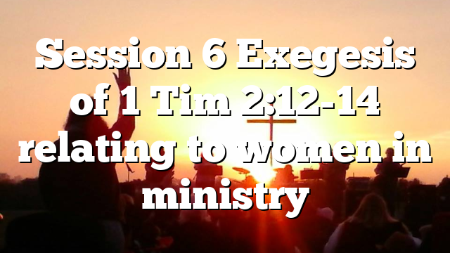 Session 6 Exegesis of 1 Tim 2:12-14 relating to women in ministry