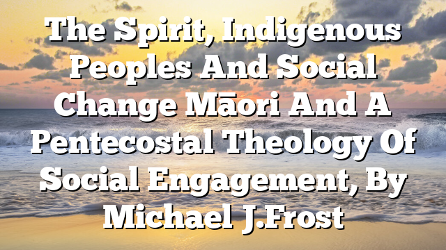 The Spirit, Indigenous Peoples And Social Change  Māori And A Pentecostal Theology Of Social Engagement, By Michael J. Frost