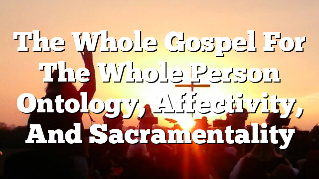 The Whole Gospel For The Whole Person  Ontology, Affectivity, And Sacramentality