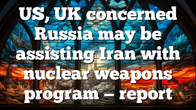 US, UK concerned Russia may be assisting Iran with nuclear weapons program — report