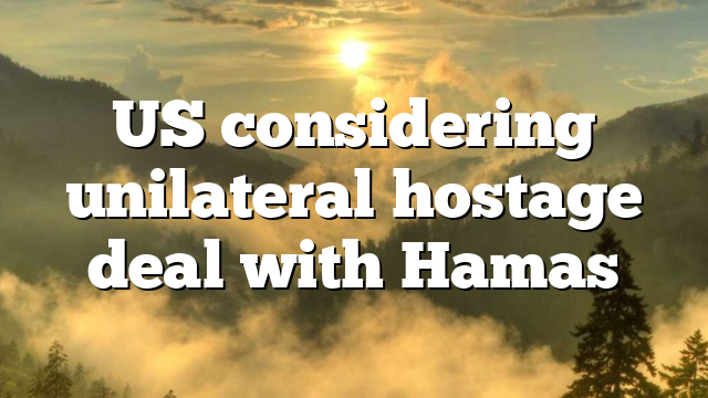 US considering unilateral hostage deal with Hamas