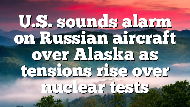 U.S. sounds alarm on Russian aircraft over Alaska as tensions rise over nuclear tests