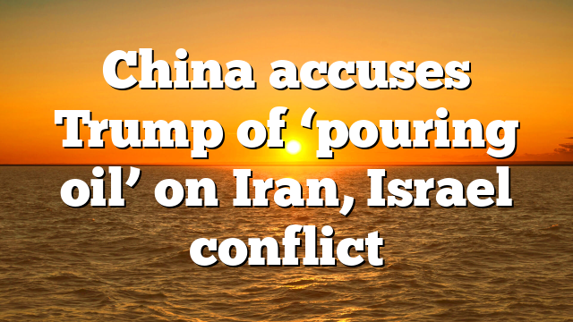 China accuses Trump of ‘pouring oil’ on Iran, Israel conflict