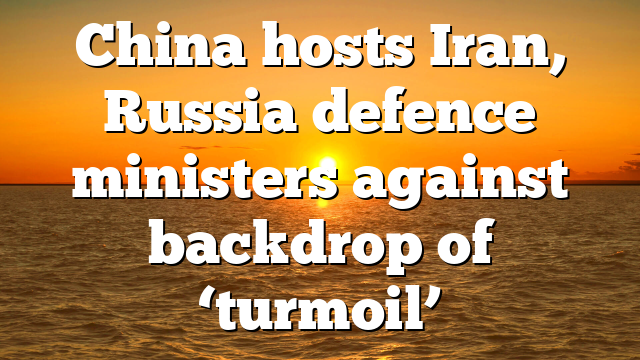 China hosts Iran, Russia defence ministers against backdrop of ‘turmoil’