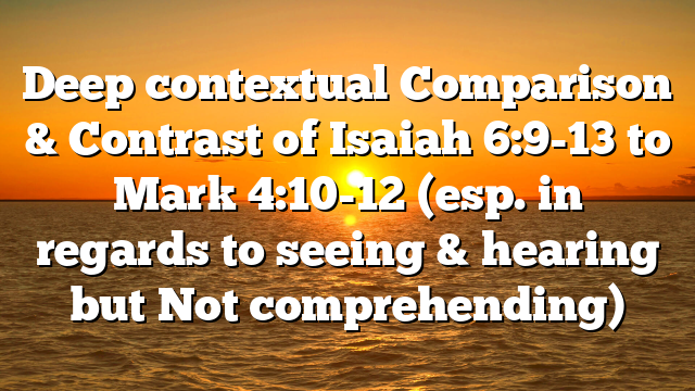 Deep contextual Comparison & Contrast of Isaiah 6:9-13 to Mark 4:10-12 (esp. in regards to seeing & hearing but Not comprehending)