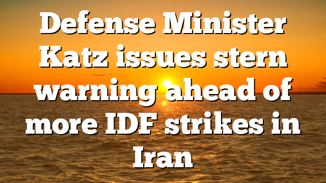 Defense Minister Katz issues stern warning ahead of more IDF strikes in Iran