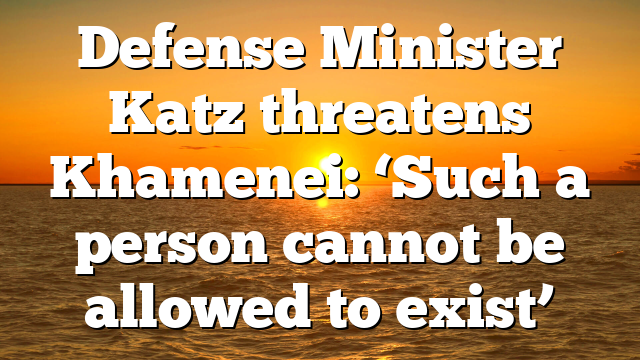 Defense Minister Katz threatens Khamenei: ‘Such a person cannot be allowed to exist’