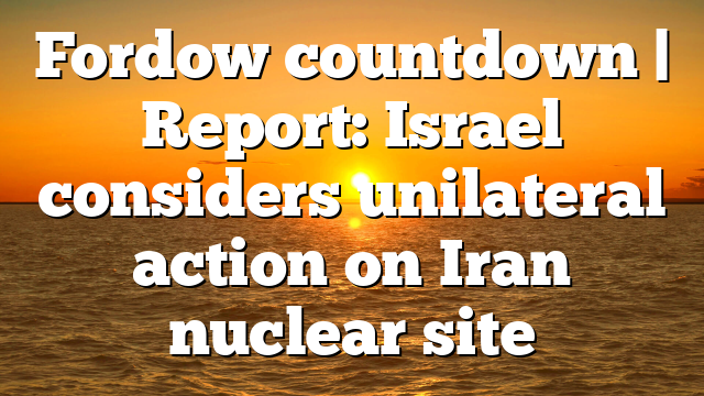 Fordow countdown | Report: Israel considers unilateral action on Iran nuclear site